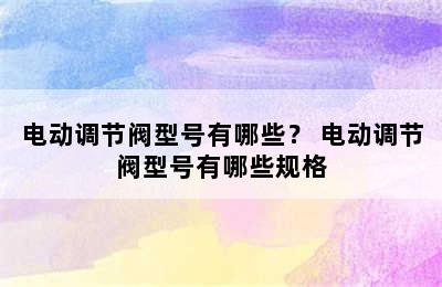 电动调节阀型号有哪些？ 电动调节阀型号有哪些规格